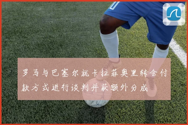 罗马与巴塞尔就卡拉菲奥里转会付款方式进行谈判并获额外分成