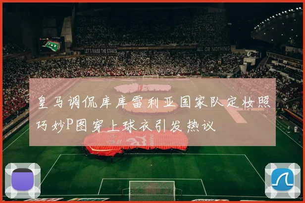 皇马调侃库库雷利亚国家队定妆照巧妙P图穿上球衣引发热议