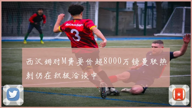 西汉姆对M费要价超8000万镑曼联热刺仍在积极洽谈中