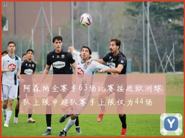 阿森纳全赛季63场比赛接近欧洲球队上限中超队赛季上限仅为44场