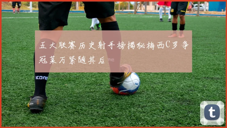 五大联赛历史射手榜揭秘梅西C罗争冠莱万紧随其后