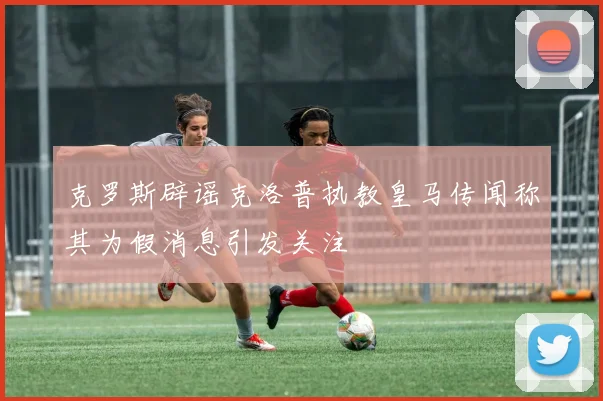 克罗斯辟谣克洛普执教皇马传闻称其为假消息引发关注