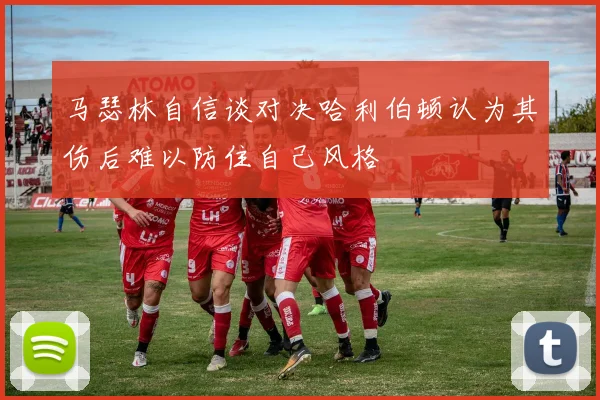 马瑟林自信谈对决哈利伯顿认为其伤后难以防住自己风格