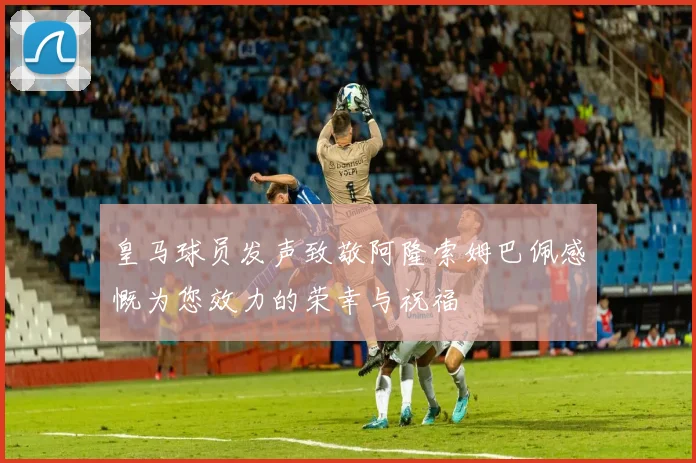 皇马球员发声致敬阿隆索姆巴佩感慨为您效力的荣幸与祝福