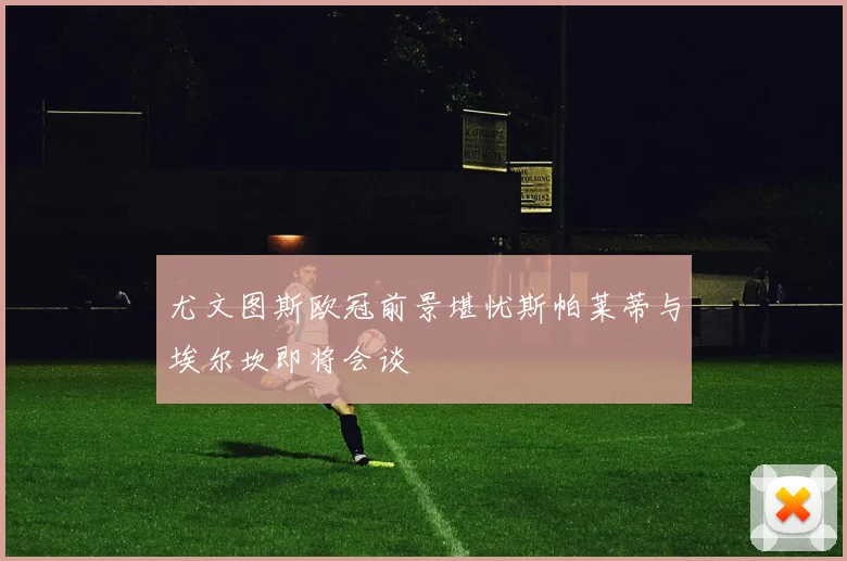 尤文图斯欧冠前景堪忧斯帕莱蒂与埃尔坎即将会谈