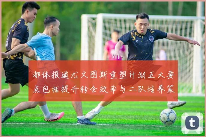都体报道尤文图斯重塑计划五大要点包括提升转会效率与二队培养策略