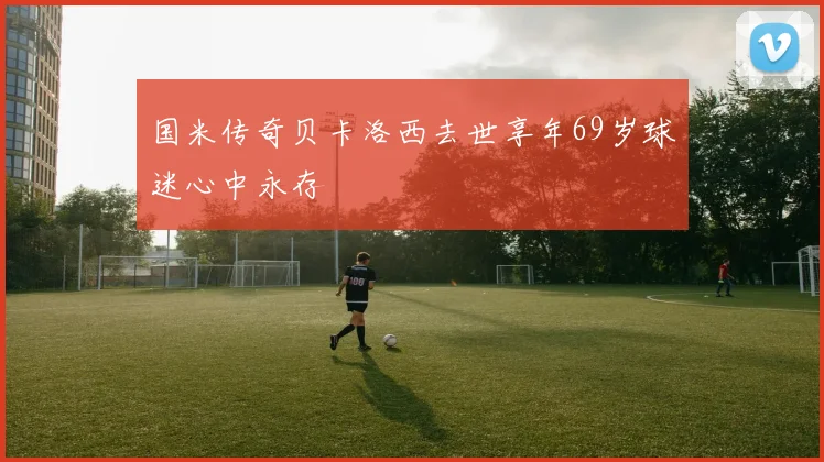 国米传奇贝卡洛西去世享年69岁球迷心中永存