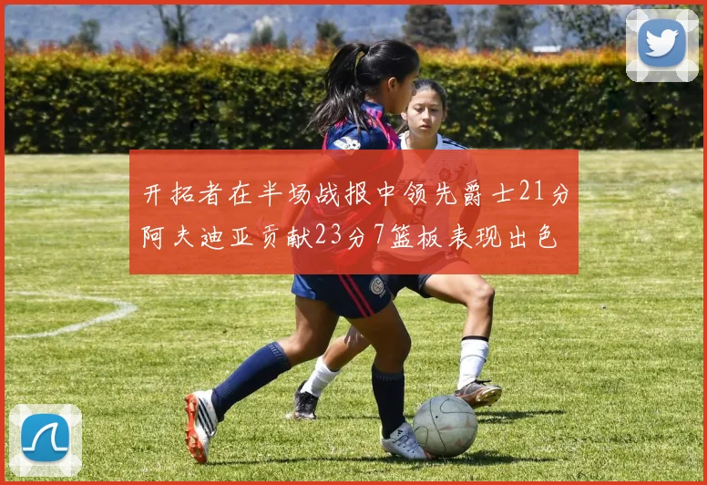 开拓者在半场战报中领先爵士21分阿夫迪亚贡献23分7篮板表现出色