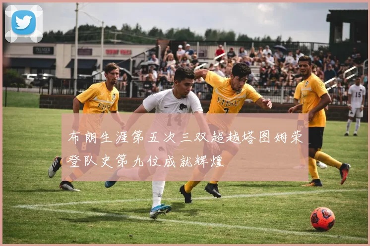 布朗生涯第五次三双超越塔图姆荣登队史第九位成就辉煌