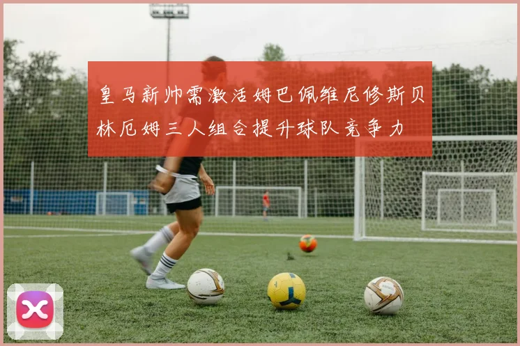 皇马新帅需激活姆巴佩维尼修斯贝林厄姆三人组合提升球队竞争力