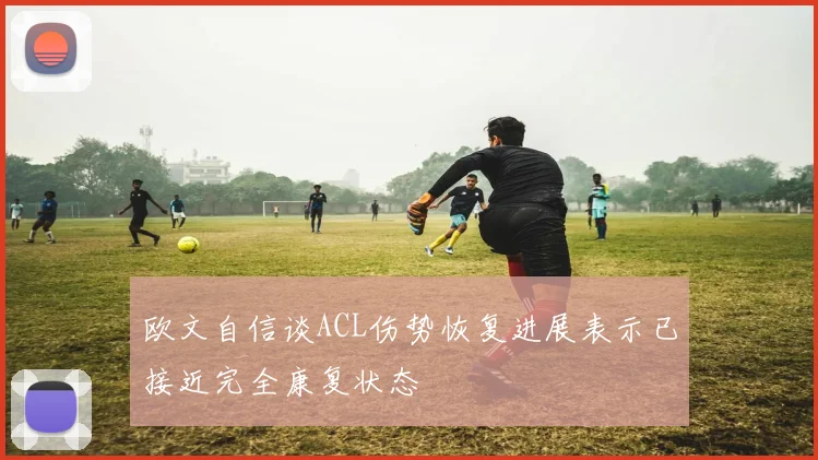 欧文自信谈ACL伤势恢复进展表示已接近完全康复状态